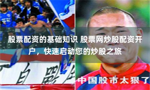 股票配资的基础知识 股票网炒股配资开户，快速启动您的炒股之旅