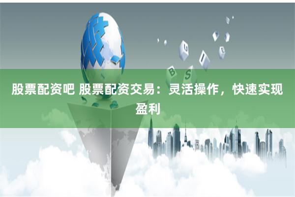 股票配资吧 股票配资交易：灵活操作，快速实现盈利