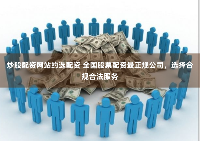 炒股配资网站约选配资 全国股票配资最正规公司，选择合规合法服务