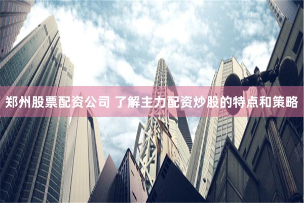 郑州股票配资公司 了解主力配资炒股的特点和策略