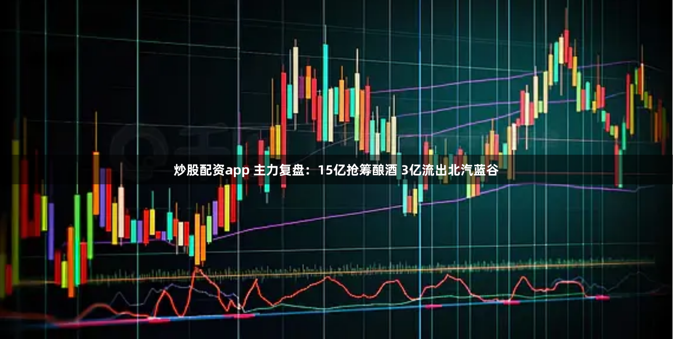 炒股配资app 主力复盘：15亿抢筹酿酒 3亿流出北汽蓝谷