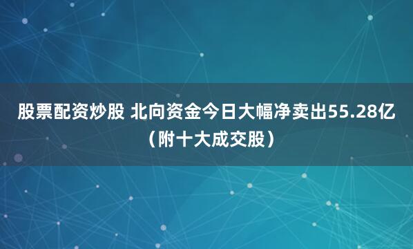 股票配资炒股 北向资金今日大幅净卖出55.28亿（附十大成交股）