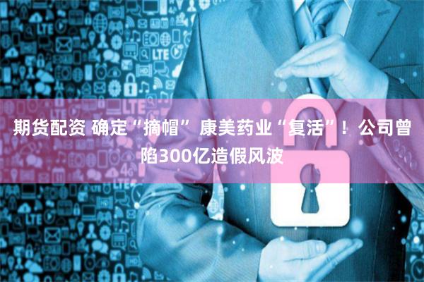 期货配资 确定“摘帽” 康美药业“复活”！公司曾陷300亿造假风波