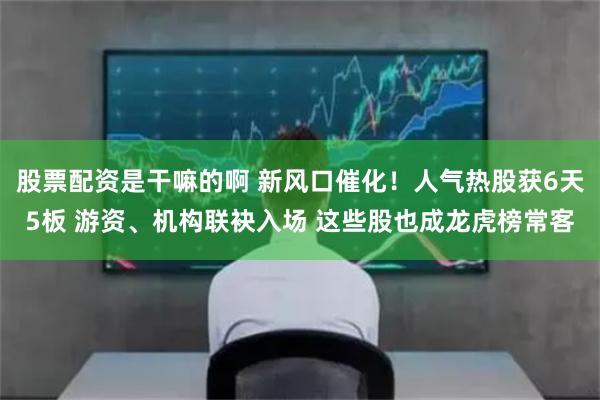 股票配资是干嘛的啊 新风口催化！人气热股获6天5板 游资、机构联袂入场 这些股也成龙虎榜常客