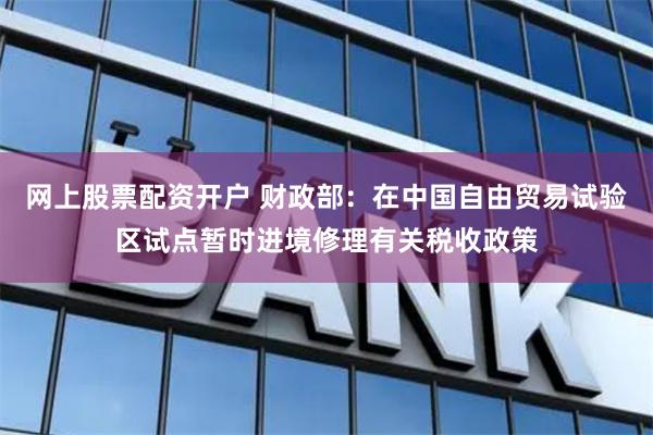 网上股票配资开户 财政部：在中国自由贸易试验区试点暂时进境修理有关税收政策