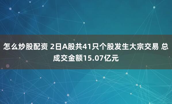 怎么炒股配资 2日A股共41只个股发生大宗交易 总成交金额15.07亿元