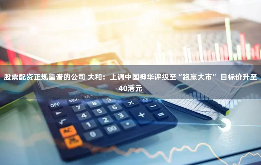 股票配资正规靠谱的公司 大和：上调中国神华评级至“跑赢大市” 目标价升至40港元