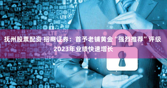 抚州股票配资 招商证券：首予老铺黄金“强烈推荐”评级 2023年业绩快速增长