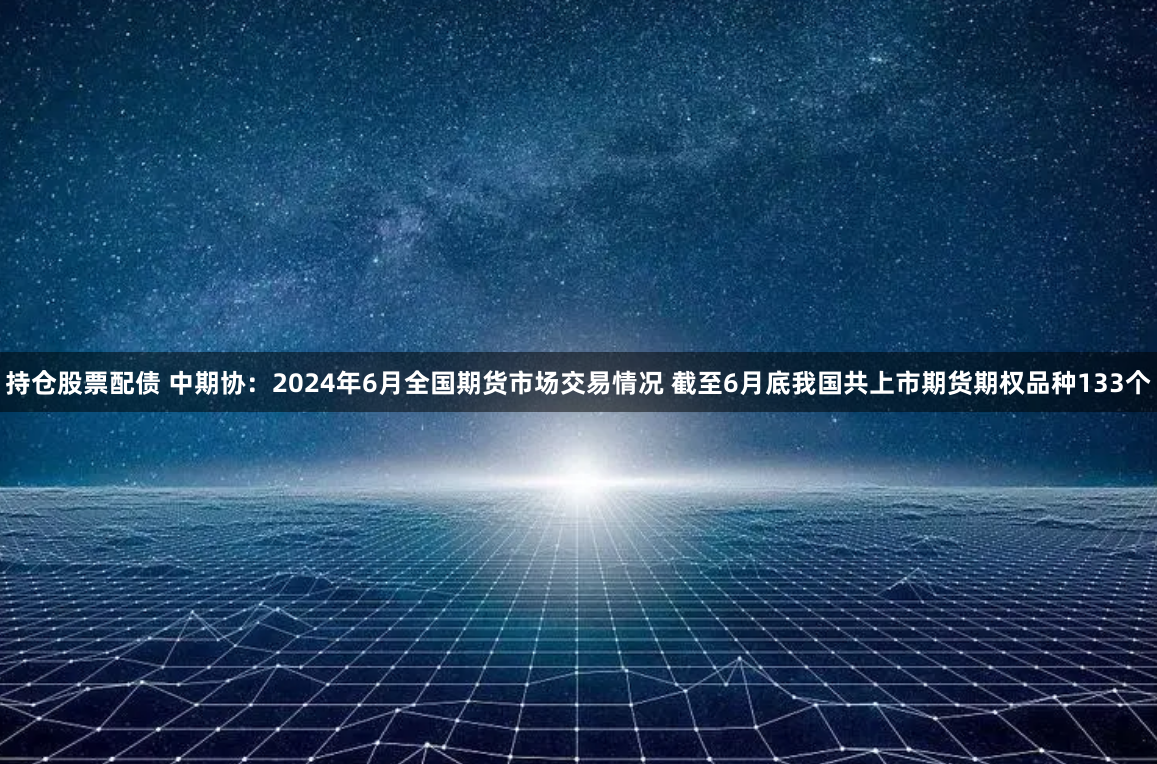 持仓股票配债 中期协：2024年6月全国期货市场交易情况 截至6月底我国共上市期货期权品种133个