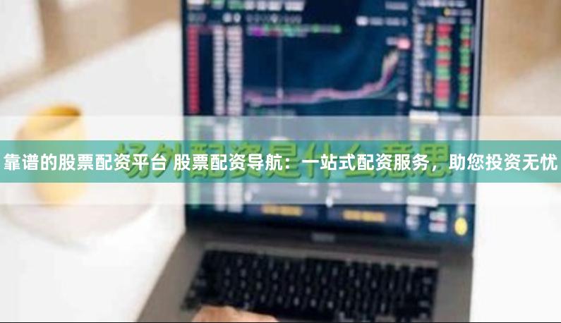 靠谱的股票配资平台 股票配资导航：一站式配资服务，助您投资无忧