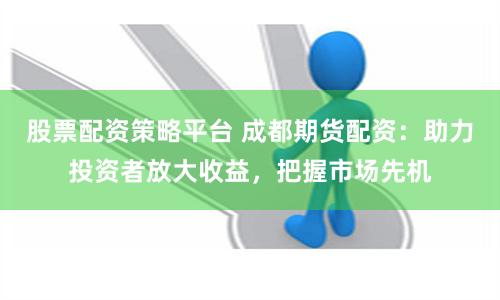 股票配资策略平台 成都期货配资：助力投资者放大收益，把握市场先机