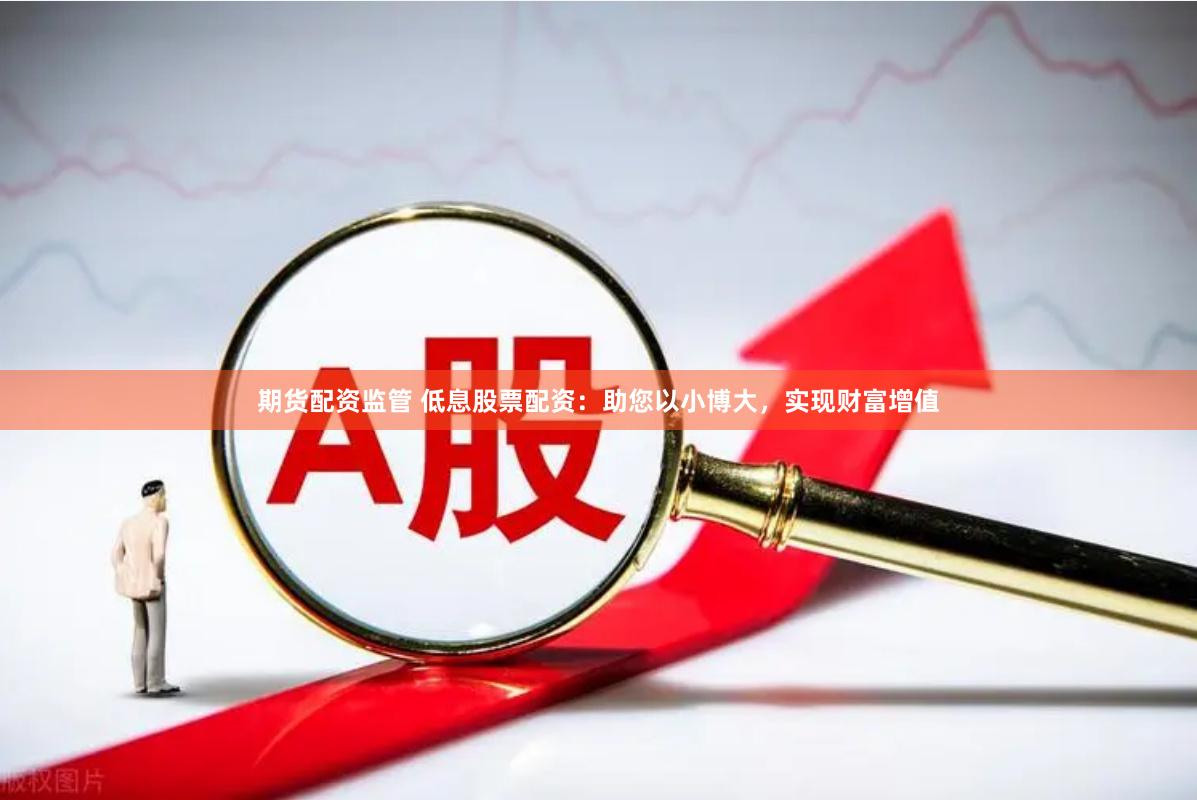 期货配资监管 低息股票配资：助您以小博大，实现财富增值