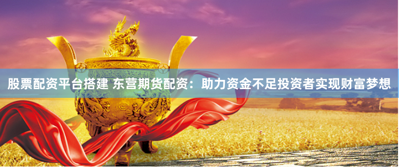 股票配资平台搭建 东营期货配资：助力资金不足投资者实现财富梦想