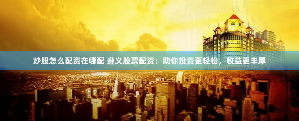 炒股怎么配资在哪配 遵义股票配资：助你投资更轻松，收益更丰厚