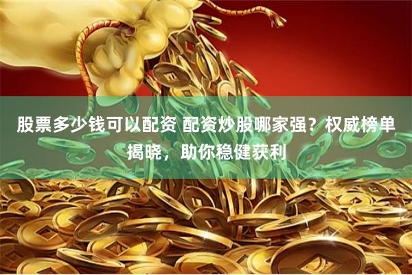 股票多少钱可以配资 配资炒股哪家强？权威榜单揭晓，助你稳健获利