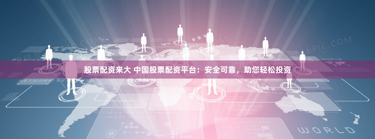股票配资来大 中国股票配资平台：安全可靠，助您轻松投资