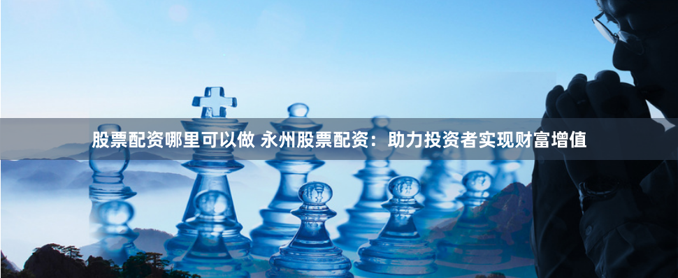 股票配资哪里可以做 永州股票配资：助力投资者实现财富增值