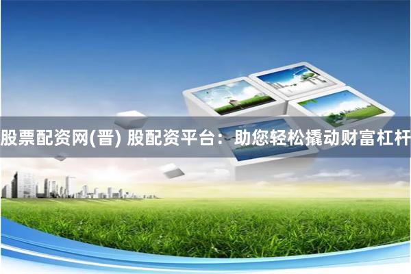 股票配资网(晋) 股配资平台：助您轻松撬动财富杠杆