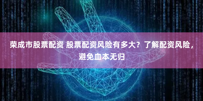 荣成市股票配资 股票配资风险有多大？了解配资风险，避免血本无归