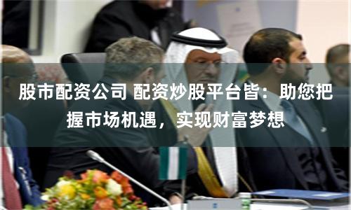 股市配资公司 配资炒股平台皆：助您把握市场机遇，实现财富梦想