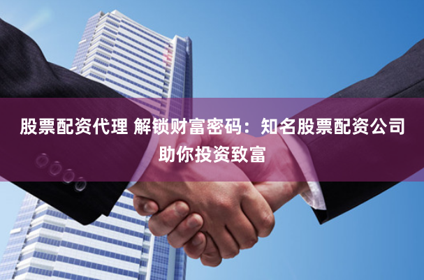 股票配资代理 解锁财富密码：知名股票配资公司助你投资致富