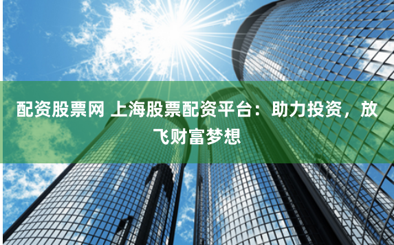 配资股票网 上海股票配资平台：助力投资，放飞财富梦想