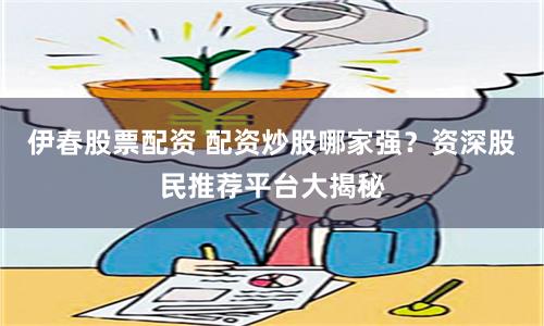伊春股票配资 配资炒股哪家强?资深股民推荐平台大揭秘