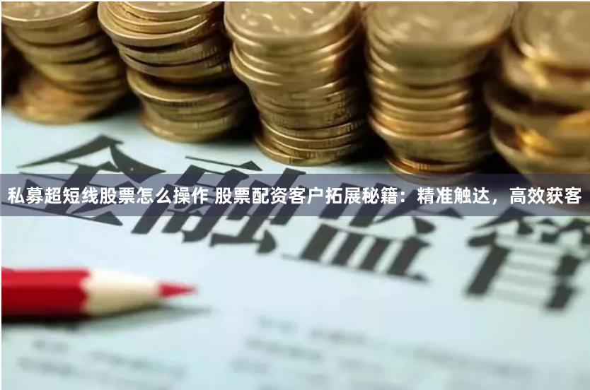 私募超短线股票怎么操作 股票配资客户拓展秘籍:精准触达,高效获客