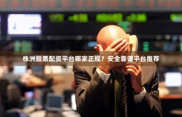 株洲股票配资平台哪家正规？安全靠谱平台推荐