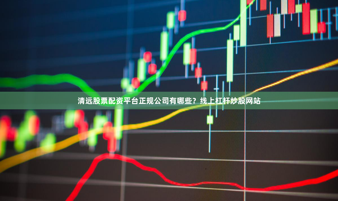 清远股票配资平台正规公司有哪些？线上杠杆炒股网站