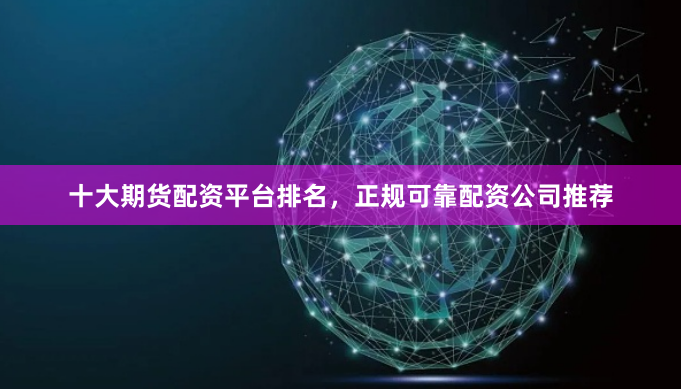 十大期货配资平台排名，正规可靠配资公司推荐