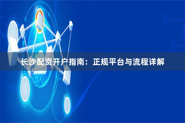 长沙配资开户指南:正规平台与流程详解